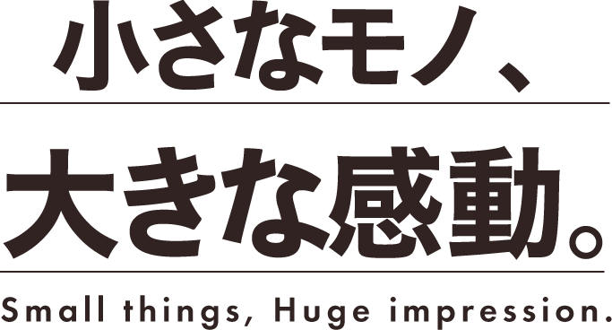 小さなモノ、大きな感動。Small things, Huge impression.
