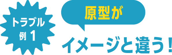 トラブル例1 原型がイメージと違う！