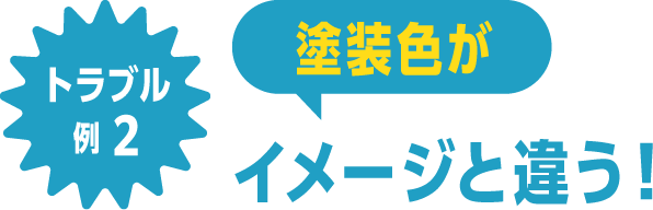 トラブル例2 塗装色がイメージと違う！